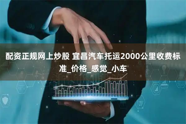 配资正规网上炒股 宜昌汽车托运2000公里收费标准_价格_感觉_小车