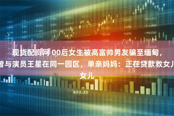 现货配资网 00后女生被高富帅男友骗至缅甸，曾与演员王星在同一园区，单亲妈妈：正在贷款救女儿