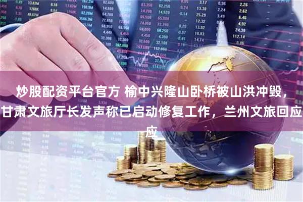 炒股配资平台官方 榆中兴隆山卧桥被山洪冲毁，甘肃文旅厅长发声称已启动修复工作，兰州文旅回应