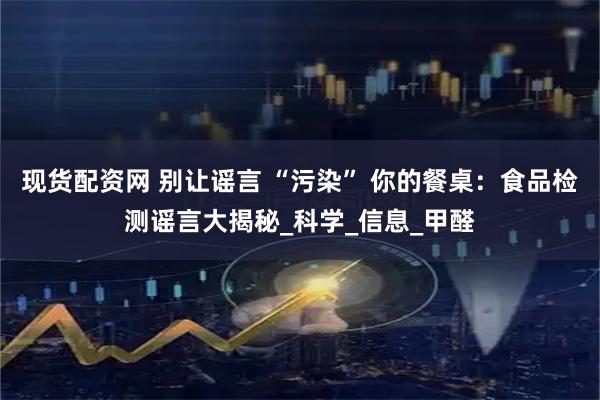 现货配资网 别让谣言 “污染” 你的餐桌：食品检测谣言大揭秘_科学_信息_甲醛