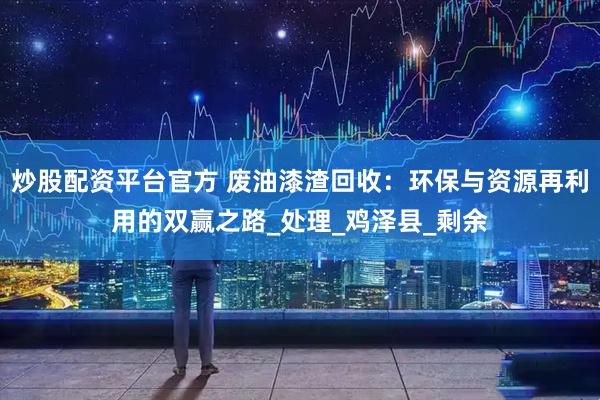 炒股配资平台官方 废油漆渣回收：环保与资源再利用的双赢之路_处理_鸡泽县_剩余