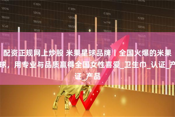 配资正规网上炒股 米果星球品牌丨全国火爆的米果星球，用专业与品质赢得全国女性喜爱_卫生巾_认证_产品