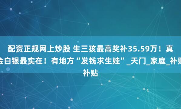 配资正规网上炒股 生三孩最高奖补35.59万！真金白银最实在！有地方“发钱求生娃”_天门_家庭_补贴