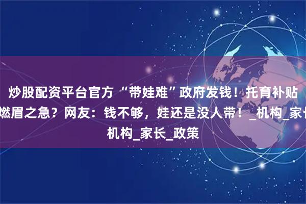 炒股配资平台官方 “带娃难”政府发钱！托育补贴真能解燃眉之急？网友：钱不够，娃还是没人带！_机构_家长_政策