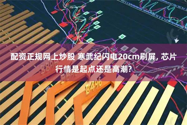 配资正规网上炒股 寒武纪闪电20cm刷屏, 芯片行情是起点还是高潮?