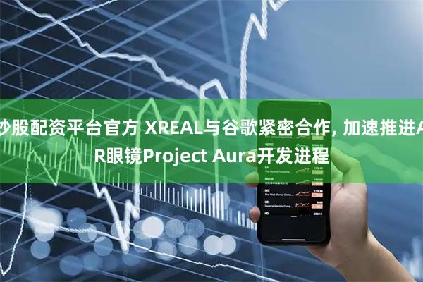 炒股配资平台官方 XREAL与谷歌紧密合作, 加速推进AR眼镜Project Aura开发进程