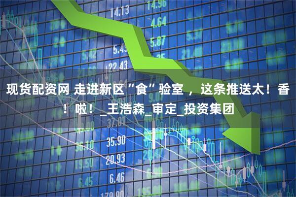 现货配资网 走进新区“食”验室 ，这条推送太！香！啦！_王浩森_审定_投资集团