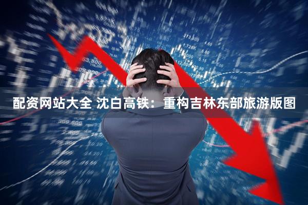 配资网站大全 沈白高铁：重构吉林东部旅游版图