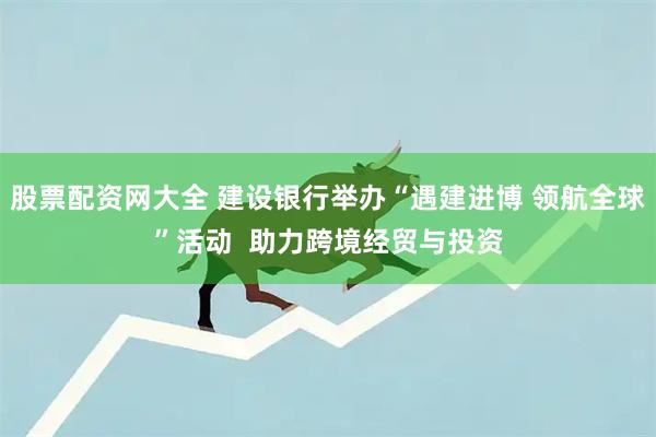 股票配资网大全 建设银行举办“遇建进博 领航全球”活动  助力跨境经贸与投资