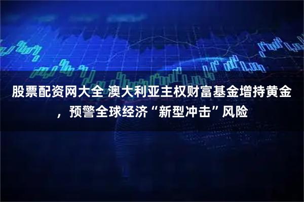股票配资网大全 澳大利亚主权财富基金增持黄金，预警全球经济“新型冲击”风险