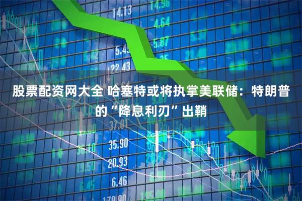 股票配资网大全 哈塞特或将执掌美联储：特朗普的“降息利刃”出鞘