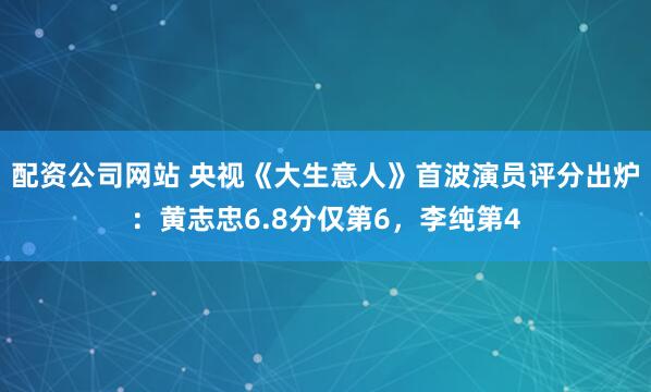 配资公司网站 央视《大生意人》首波演员评分出炉：黄志忠6.8分仅第6，李纯第4