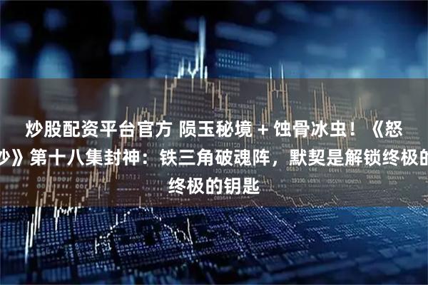 炒股配资平台官方 陨玉秘境 + 蚀骨冰虫！《怒海潜沙》第十八集封神：铁三角破魂阵，默契是解锁终极的钥匙