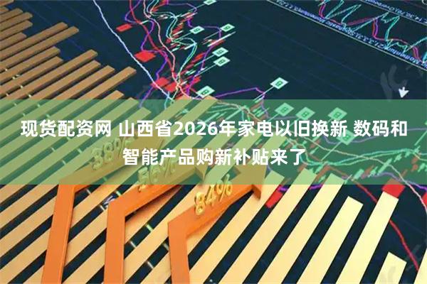 现货配资网 山西省2026年家电以旧换新 数码和智能产品购新补贴来了
